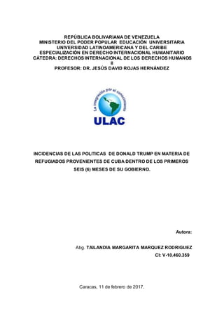 REPÚBLICA BOLIVARIANA DE VENEZUELA
MINISTERIO DEL PODER POPULAR EDUCACIÓN UNIVERSITARIA
UNIVERSIDAD LATINOAMERICANA Y DEL CARIBE
ESPECIALIZACIÓN EN DERECHO INTERNACIONAL HUMANITARIO
CÁTEDRA: DERECHOS INTERNACIONAL DE LOS DERECHOS HUMANOS
II
PROFESOR: DR. JESÚS DAVID ROJAS HERNÁNDEZ
INCIDENCIAS DE LAS POLITICAS DE DONALD TRUMP EN MATERIA DE
REFUGIADOS PROVENIENTES DE CUBA DENTRO DE LOS PRIMEROS
SEIS (6) MESES DE SU GOBIERNO.
Autora:
Abg. TAILANDIA MARGARITA MARQUEZ RODRIGUEZ
CI: V-10.460.359
Caracas, 11 de febrero de 2017.
 