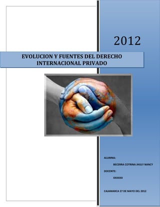 2012 
EVOLUCION Y FUENTES DEL DERECHO 
INTERNACIONAL PRIVADO 
ALUMNA: 
BECERRA COTRINA JHULY NANCY 
DOCENTE: 
XXXXXX 
CAJAMARCA 27 DE MAYO DEL 2012 
 