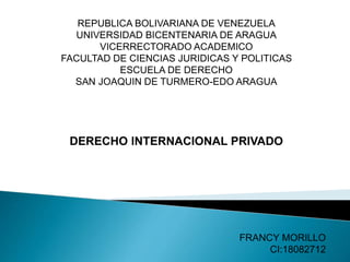 REPUBLICA BOLIVARIANA DE VENEZUELA
UNIVERSIDAD BICENTENARIA DE ARAGUA
VICERRECTORADO ACADEMICO
FACULTAD DE CIENCIAS JURIDICAS Y POLITICAS
ESCUELA DE DERECHO
SAN JOAQUIN DE TURMERO-EDO ARAGUA
DERECHO INTERNACIONAL PRIVADO
FRANCY MORILLO
CI:18082712
 