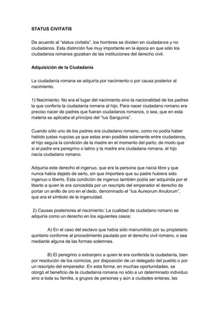 STATUS CIVITATIS


De acuerdo al “status civitatis”, los hombres se dividen en ciudadanos y no
ciudadanos. Esta distinción fue muy importante en la época en que sólo los
ciudadanos romanos gozaban de las instituciones del derecho civil.


Adquisición de la Ciudadanía


La ciudadanía romana se adquiría por nacimiento o por causa posterior al
nacimiento.


1) Nacimiento: No era el lugar del nacimiento sino la nacionalidad de los padres
la que confería la ciudadanía romana al hijo. Para nacer ciudadano romano era
preciso nacer de padres que fueran ciudadanos romanos, o sea, que en esta
materia se aplicaba el principio del “Ius Sanguinis”.


Cuando sólo uno de los padres era ciudadano romano, como no podía haber
habido justas nupcias ya que estas eran posibles solamente entre ciudadanos,
el hijo seguía la condición de la madre en el momento del parto; de modo que
si el padre era peregrino o latino y la madre era ciudadana romana, el hijo
nacía ciudadano romano.


Adquiría este derecho el ingenuo, que era la persona que nacía libre y que
nunca había dejado de serio, sin que importara que su padre hubiera sido
ingenuo o liberto. Esta condición de ingenuo también podía ser adquirida por el
liberto a quien le era concedida por un rescripto del emperador el derecho de
portar un anillo de oro en el dedo, denominado el “Ius Aureorum Anulorum”,
que era el símbolo de la ingenuidad.


 2) Causas posteriores al nacimiento: La cualidad de ciudadano romano se
adquiría como un derecho en los siguientes casos:


          A) En el caso del esclavo que había sido manumitido por su propietario
quiritario conforme al procedimiento pautado por el derecho civil romano, o sea
mediante alguna de las formas solemnes.


         B) El peregrino o extranjero a quien le era conferida la ciudadanía, bien
por resolución de los comicios, por disposición de un delegado del pueblo o por
un rescripto del emperador. En esta forma, en muchas oportunidades, se
otorgó el beneficio de la ciudadanía romana no sólo a un determinado individuo
sino a toda su familia, a grupos de personas y aún a ciudades enteras, las
 