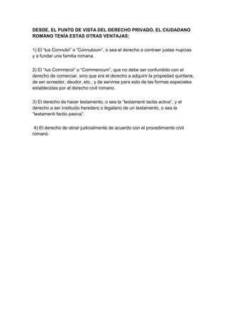 DESDE, EL PUNTO DE VISTA DEL DERECHO PRIVADO, EL CIUDADANO
ROMANO TENÍA ESTAS OTRAS VENTAJAS:


1) El “lus Connubii” o “Connubium”, o sea el derecho a contraer justas nupcias
y a fundar una familia romana.


2) El “Ius Commercii” o “Commercium”, que no debe ser confundido con el
derecho de comerciar, sino que era el derecho a adquirir la propiedad quiritaria,
de ser acreedor, deudor, etc., y de servirse para esto de las formas especiales
establecidas por el derecho civil romano.


3) El derecho de hacer testamento, o sea la “testamenti tactia activa”, y el
derecho a ser instituido heredero o legatario de un testamento, o sea la
“testamenti factio pasiva”.


 4) El derecho de obrar judicialmente de acuerdo con el procedimiento civil
romano
 