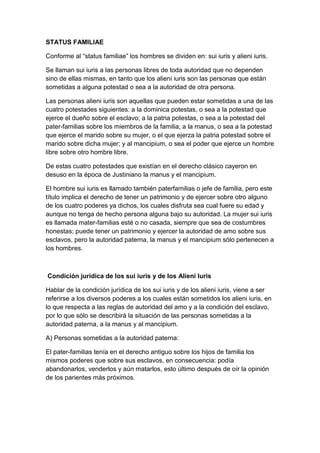 STATUS FAMILIAE

Conforme al “status familiae” los hombres se dividen en: sui iuris y alieni iuris.

Se llaman sui iuris a las personas libres de toda autoridad que no dependen
sino de ellas mismas, en tanto que los alieni iuris son las personas que están
sometidas a alguna potestad o sea a la autoridad de otra persona.

Las personas alieni iuris son aquellas que pueden estar sometidas a una de las
cuatro potestades siguientes: a la dominica potestas, o sea a la potestad que
ejerce el dueño sobre el esclavo; a la patria potestas, o sea a la potestad del
pater-familias sobre los miembros de la familia; a la manus, o sea a la potestad
que ejerce el marido sobre su mujer, o el que ejerza la patria potestad sobre el
marido sobre dicha mujer; y al mancipium, o sea el poder que ejerce un hombre
libre sobre otro hombre libre.

De estas cuatro potestades que existían en el derecho clásico cayeron en
desuso en la época de Justiniano la manus y el mancipium.

El hombre sui iuris es llamado también paterfamilias o jefe de familia, pero este
título implica el derecho de tener un patrimonio y de ejercer sobre otro alguno
de los cuatro poderes ya dichos, los cuales disfruta sea cual fuere su edad y
aunque no tenga de hecho persona alguna bajo su autoridad. La mujer sui iuris
es llamada mater-familias esté o no casada, siempre que sea de costumbres
honestas; puede tener un patrimonio y ejercer la autoridad de amo sobre sus
esclavos, pero la autoridad paterna, la manus y el mancipium sólo pertenecen a
los hombres.



Condición jurídica de los sui iuris y de los Alieni Iuris

Hablar de la condición jurídica de los sui iuris y de los alieni iuris, viene a ser
referirse a los diversos poderes a los cuales están sometidos los alieni iuris, en
lo que respecta a las reglas de autoridad del amo y a la condición del esclavo,
por lo que sólo se describirá la situación de las personas sometidas a la
autoridad paterna, a la manus y al mancipium.

A) Personas sometidas a la autoridad paterna:

El pater-familias tenía en el derecho antiguo sobre los hijos de familia los
mismos poderes que sobre sus esclavos, en consecuencia: podía
abandonarlos, venderlos y aún matarlos, esto último después de oír la opinión
de los parientes más próximos.
 