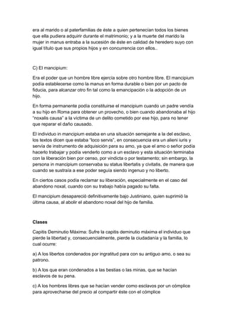 era al marido o al paterfamilias de éste a quien pertenecían todos los bienes
que ella pudiera adquirir durante el matrimonio; y a la muerte del marido la
mujer in manus entraba a la sucesión de éste en calidad de heredero suyo con
igual título que sus propios hijos y en concurrencia con ellos..



C) El mancipium:

Era el poder que un hombre libre ejercía sobre otro hombre libre. El mancipium
podía establecerse como la manus en forma durable o bien por un pacto de
fiducia, para alcanzar otro fin tal como la emancipación o la adopción de un
hijo.

En forma permanente podía constituirse el mancipium cuando un padre vendía
a su hijo en Roma para obtener un provecho, o bien cuando abandonaba al hijo
“noxalis causa” a la víctima de un delito cometido por ese hijo, para no tener
que reparar el daño causado.

El individuo in mancipium estaba en una situación semejante a la del esclavo,
los textos dicen que estaba “loco servis”, en consecuencia era un alieni iuris y
servía de instrumento de adquisición para su amo, ya que el amo o señor podía
hacerlo trabajar y podía venderlo como a un esclavo y esta situación terminaba
con la liberación bien por censo, por vindicta o por testamento; sin embargo, la
persona in mancipium conservaba su status libertatis y civitatis, de manera que
cuando se sustraía a ese poder seguía siendo ingenuo y no liberto.

En ciertos casos podía reclamar su liberación, especialmente en el caso del
abandono noxal, cuando con su trabajo había pagado su falta.

El mancipium desapareció definitivamente bajo Justiniano, quien suprimió la
última causa, al abolir el abandono noxal del hijo de familia.



Clases

Capitis Deminutio Máxima: Sufre la capitis deminutio máxima el individuo que
pierde la libertad y, consecuencialmente, pierde la ciudadanía y la familia, lo
cual ocurre:

a) A los libertos condenados por ingratitud para con su antiguo amo, o sea su
patrono.

b) A los que eran condenados a las bestias o las minas, que se hacían
esclavos de su pena.

c) A los hombres libres que se hacían vender como esclavos por un cómplice
para aprovecharse del precio al compartir éste con el cómplice
 