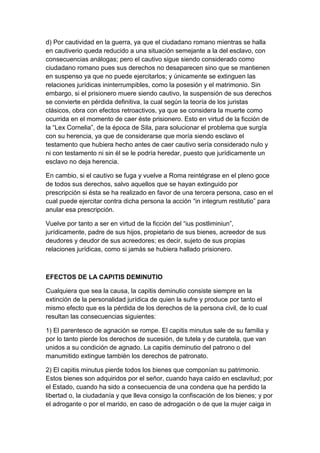 d) Por cautividad en la guerra, ya que el ciudadano romano mientras se halla
en cautiverio queda reducido a una situación semejante a la del esclavo, con
consecuencias análogas; pero el cautivo sigue siendo considerado como
ciudadano romano pues sus derechos no desaparecen sino que se mantienen
en suspenso ya que no puede ejercitarlos; y únicamente se extinguen las
relaciones jurídicas ininterrumpibles, como la posesión y el matrimonio. Sin
embargo, si el prisionero muere siendo cautivo, la suspensión de sus derechos
se convierte en pérdida definitiva, la cual según la teoría de los juristas
clásicos, obra con efectos retroactivos, ya que se considera la muerte como
ocurrida en el momento de caer éste prisionero. Esto en virtud de la ficción de
la “Lex Cornelia”, de la época de Sila, para solucionar el problema que surgía
con su herencia, ya que de considerarse que moría siendo esclavo el
testamento que hubiera hecho antes de caer cautivo sería considerado nulo y
ni con testamento ni sin él se le podría heredar, puesto que jurídicamente un
esclavo no deja herencia.

En cambio, si el cautivo se fuga y vuelve a Roma reintégrase en el pleno goce
de todos sus derechos, salvo aquellos que se hayan extinguido por
prescripción si ésta se ha realizado en favor de una tercera persona, caso en el
cual puede ejercitar contra dicha persona la acción “in integrum restitutio” para
anular esa prescripción.

Vuelve por tanto a ser en virtud de la ficción del “ius postliminiun”,
jurídicamente, padre de sus hijos, propietario de sus bienes, acreedor de sus
deudores y deudor de sus acreedores; es decir, sujeto de sus propias
relaciones jurídicas, como si jamás se hubiera hallado prisionero.



EFECTOS DE LA CAPITIS DEMINUTIO

Cualquiera que sea la causa, la capitis deminutio consiste siempre en la
extinción de la personalidad jurídica de quien la sufre y produce por tanto el
mismo efecto que es la pérdida de los derechos de la persona civil, de lo cual
resultan las consecuencias siguientes:

1) El parentesco de agnación se rompe. El capitis minutus sale de su familia y
por lo tanto pierde los derechos de sucesión, de tutela y de curatela, que van
unidos a su condición de agnado. La capitis deminutio del patrono o del
manumitido extingue también los derechos de patronato.

2) El capitis minutus pierde todos los bienes que componían su patrimonio.
Estos bienes son adquiridos por el señor, cuando haya caído en esclavitud; por
el Estado, cuando ha sido a consecuencia de una condena que ha perdido la
libertad o, la ciudadanía y que lleva consigo la confiscación de los bienes; y por
el adrogante o por el marido, en caso de adrogación o de que la mujer caiga in
 
