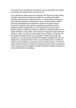 manu mariti. Pero, los derechos de usufructo y de uso que están como atados
a la persona del capitis minutus, terminan con él.

3) Las deudas del capitis minutus se extinguen. Por razones de orden público,
subsisten solamente las deudas que resulten de los delitos que hubiere
cometido antes de caer en capitis deminutio. La capitis deminutio extingue la
personalidad jurídica para el derecho civil, pero no para el derecho natural,
pues sigue subsistiendo para este último; de allí que el capitis minutus
conserve los derechos de Cognación agregados al parentesco natural,
quedando además obligado para con sus acreedores de acuerdo con el
derecho natural. Los derechos públicos y políticos se respetan también por la
capitis deminutio y si los pierde, como ocurre en el caso de la capitis deminutio
máxima y media, es porque en ambas deja de ser ciudadano. La extinción de
las deudas del capitis minutus era un resultado molesto e injusto para los
acreedores, y por ello el pretor remedió esta situación estableciendo que si se
trataba de una capitis deminutio mínima, se consideraba como no existente y
restituía a los acreedores sus acciones contra el capitis minutus; y en caso de
capitis deminutio máxima o media, los acreedores pueden ejercer sus acciones
contra aquellos que han recogido los bienes del deudor reducido a esclavitud o
privado del derecho de ciudadanía.
 