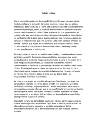 CONCLUSION



Como conclusión podremos decir que El Derecho Romano, es una materia
fundamental para la formación del jurista moderno, ya que trae las sabias
enseñanzas del Derecho de la Roma clásica teniendo siendo base fundamental
para nuestros tiempos, como lo pudimos mencionar en las características del
matrimonio romano en la cual no difiere mucho de las que se presentan en
nuestro país, por ejemplo los requisitos del matrimonio donde se describieron
los puntos importante para que se pudiera celebrar esta fenómenos social asi
como de lo impedimentos que a mi punto de vista están basados en todos los
valores , normas que regían en ese momento a la sociedad romana, en fin
podemos recalcar la importancia de el establecimiento de el conjunto de
normas y reglas para el matrimonio.

También podemos concluir sobre el tema de tutela y curatela que los romanos
ya tenían esa visión de delegar responsabilidades a personas que tenían
facultades sobre familiares incapacitados normales o como lo mencione en el
texto incapacitados anormales, así pues esta nueva forma reformó
profundamente la institución pupilar que se considera ahora como una función
pública. En esta pudimos mencionar los diferentes tipos de tutela donde el
objetivo era que se cuidaran los interese de las personas no aptas como son
los niños o niños mayores según el texto o en su debido caso , los
incapacitados. Normales o anormales.

Asi pues en roma para ser considerado persona física tenias que tener tres
status; status libertatis (ser libre), status civitatis (ser ciudadano) y estatus
familiae (no estar bajo ninguna potestad. La falta de un status se le conocía
como capitis deminutio.. claro es que la persona física tenia muchos provilegios
pero que podía perder con mucha facilidad si cometia alguna de las faltas
mencionadas en el aprartado de los motivos por los cuales la persona física
podía perder la ciudadanía romana.

El derecho romano asi como todas sus leyes y normas son la base dentro de
nuestro sistema jurídico, no debemos dejar atrás la historia ya que atravez de
ella podemos comparar y analizar la verdadera importancia de los
antecedentes históricos de el derecho romano para con nuestros sistemas
actuales.
 