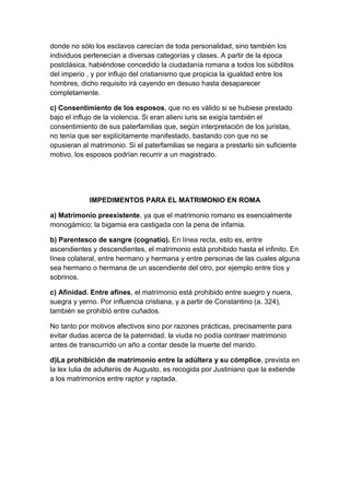 donde no sólo los esclavos carecían de toda personalidad, sino también los
individuos pertenecían a diversas categorías y clases. A partir de la época
postclásica, habiéndose concedido la ciudadanía romana a todos los súbditos
del imperio , y por influjo del cristianismo que propicia la igualdad entre los
hombres, dicho requisito irá cayendo en desuso hasta desaparecer
completamente.

c) Consentimiento de los esposos, que no es válido si se hubiese prestado
bajo el influjo de la violencia. Si eran alieni iuris se exigía también el
consentimiento de sus paterfamilias que, según interpretación de los juristas,
no tenía que ser explícitamente manifestado, bastando con que no se
opusieran al matrimonio. Si el paterfamilias se negara a prestarlo sin suficiente
motivo, los esposos podrían recurrir a un magistrado.




            IMPEDIMENTOS PARA EL MATRIMONIO EN ROMA

a) Matrimonio preexistente, ya que el matrimonio romano es esencialmente
monogámico; la bigamia era castigada con la pena de infamia.

b) Parentesco de sangre (cognatio). En línea recta, esto es, entre
ascendientes y descendientes, el matrimonio está prohibido hasta el infinito. En
línea colateral, entre hermano y hermana y entre personas de las cuales alguna
sea hermano o hermana de un ascendiente del otro, por ejemplo entre tíos y
sobrinos.

c) Afinidad. Entre afines, el matrimonio está prohibido entre suegro y nuera,
suegra y yerno. Por influencia cristiana, y a partir de Constantino (a. 324),
también se prohibió entre cuñados.

No tanto por motivos afectivos sino por razones prácticas, precisamente para
evitar dudas acerca de la paternidad, la viuda no podía contraer matrimonio
antes de transcurrido un año a contar desde la muerte del marido.

d)La prohibición de matrimonio entre la adúltera y su cómplice, prevista en
la lex Iulia de adulteriis de Augusto, es recogida por Justiniano que la extiende
a los matrimonios entre raptor y raptada.
 