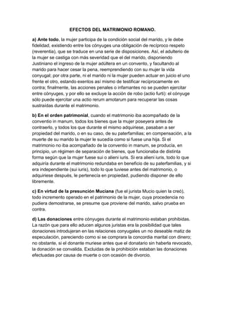 EFECTOS DEL MATRIMONIO ROMANO.

a) Ante todo, la mujer participa de la condición social del marido, y le debe
fidelidad, existiendo entre los cónyuges una obligación de recíproco respeto
(reverentia), que se traduce en una serie de disposiciones. Así, el adulterio de
la mujer se castiga con más severidad que el del marido, disponiendo
Justiniano el ingreso de la mujer adúltera en un convento, y facultando al
marido para hacer cesar la pena, reemprendiendo con su mujer la vida
conyugal; por otra parte, ni el marido ni la mujer pueden actuar en juicio el uno
frente el otro, estando exentos así mismo de testificar recíprocamente en
contra; finalmente, las acciones penales o infamantes no se pueden ejercitar
entre cónyuges, y por ello se excluye la acción de robo (actio furti): el cónyuge
sólo puede ejercitar una actio rerum amotarum para recuperar las cosas
sustraídas durante el matrimonio.

b) En el orden patrimonial, cuando el matrimonio iba acompañado de la
conventio in manum, todos los bienes que la mujer poseyera antes de
contraerlo, y todos los que durante el mismo adquiriese, pasaban a ser
propiedad del marido, o en su caso, de su paterfamilias; en compensación, a la
muerte de su marido la mujer le sucedía como si fuese una hija. Si el
matrimonio no iba acompañado de la conventio in manum, se producía, en
principio, un régimen de separación de bienes, que funcionaba de distinta
forma según que la mujer fuese sui o alieni iuris. Si era alieni iuris, todo lo que
adquiría durante el matrimonio redundaba en beneficio de su paterfamilias, y si
era independiente (sui iuris), todo lo que tuviese antes del matrimonio, o
adquiriese después, le pertenecía en propiedad, pudiendo disponer de ello
libremente.

c) En virtud de la presunción Muciana (fue el jurista Mucio quien la creó),
todo incremento operado en el patrimonio de la mujer, cuya procedencia no
pudiera demostrarse, se presume que proviene del marido, salvo prueba en
contra.

d) Las donaciones entre cónyuges durante el matrimonio estaban prohibidas.
La razón que para ello aducen algunos juristas era la posibilidad que tales
donaciones introdujeran en las relaciones conyugales un no deseable matiz de
especulación, pareciendo como si se comprara la concordia marital con dinero;
no obstante, si el donante muriese antes que el donatario sin haberla revocado,
la donación se convalida. Excluidas de la prohibición estaban las donaciones
efectuadas por causa de muerte o con ocasión de divorcio.
 