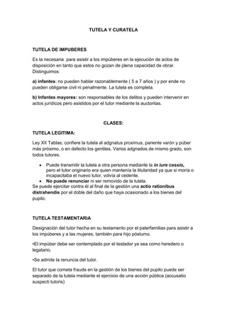 TUTELA Y CURATELA



TUTELA DE IMPUBERES

Es la necesaria para asistir a los impúberes en la ejecución de actos de
disposición en tanto que estos no gozan de plena capacidad de obrar.
Distinguimos:

a) infantes: no pueden hablar razonablemente ( 5 a 7 años ) y por ende no
pueden obligarse civil ni penalmente. La tutela es completa.

b) Infantes mayores: son responsables de los delitos y pueden intervenir en
actos jurídicos pero asistidos por el tutor mediante la auctoritas.



                                     CLASES:

TUTELA LEGITIMA:

Ley XII Tablas; confiere la tutela al adgnatus proximus, pariente varón y púber
más próximo, o en defecto los gentiles. Varios adgnados de mismo grado, son
todos tutores.

        Puede transmitir la tutela a otra persona mediante la in iure cessio,
        pero el tutor originario era quien mantenía la titularidad ya que si moría o
        incapacitaba el nuevo tutor, volvía al cedente.
        No puede renunciar ni ser removido de la tutela.
Se puede ejercitar contra él al final de la gestión una actio rationibus
distrahendis por el doble del daño que haya ocasionado a los bienes del
pupilo.



TUTELA TESTAMENTARIA

Designación del tutor hecha en su testamento por el paterfamilias para asistir a
los impúberes y a las mujeres, también para hijo póstumo.

•El impúber debe ser contemplado por el testador ya sea como heredero o
legatario.

•Se admite la renuncia del tutor.

El tutor que cometa fraude en la gestión de los bienes del pupilo puede ser
separado de la tutela mediante el ejercicio de una acción pública (accusatio
suspecti tutoris)
 