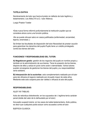 TUTELA DATIVA

Nombramiento de tutor que hacía el pretor en defecto de tutor legítimo y
testamentario. Lex Atilia 210 a.C.- tutor Atilanus.

Luego Praetor Tutelar



•Esta nueva forma reformó profundamente la institución pupilar que se
considera ahora como una función pública.

•No se puede rehusar salvo en casos justificados (enfermedad, ancianidad,
lejanía, enemistad..)

Se limitan las facultades de disposición del tutor.Necesidad de prestar caución
para garantizar los derechos del pupilo.Pupilo tiene un crédito privilegiado
contra los bienes del tutor.



FUNCIONES Y RESPONSABILIDAD DEL TUTOR:

A) Negotiorum gestio: gestión de los negocios del pupilo en nombre propio y
también en la administración de sus bienes. Tiene la posesión de los bienes,
dispone de ellos y actúa en juicio como actor o demandado. Varios tutores
pueden encargarse de gestionar los bienes del pupilo y su responsabilidad
sería solidaria.

B) Interposición de la auctoritas: acto complementario realizado por el tutor
para dar eficacia al negocio realizado por el pupilo mayor de siete años.
Mediante este acto coopera para dar validez o eficacia al acto del pupilo.



RESPONSABILIDAD:

A)LEY XII TABLAS:

Actio de rationibus distrahendis: en los supuestos de t. legítima tenía carácter
penal (doble del valor de lo defraudado por el tutor)

Accusatio suspecti tutoris: en los casos de tutela testamentaria. Actio pública,
es decir que cualquiera podía actuar como acusados contra el tutor.

B)EPOCA CLASICA:
 