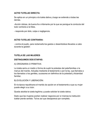 ACTIO TUTELAE DIRECTA:

Se aplica en un principio a la tutela dativa y luego se extiende a todas las
demás.

-Acción dolosa, de buena fe e infamante por la que se persigue la conducta del
tutor contraria a la fides.

- responde por dolo, culpa o negligencia.



ACTIO TUTELAE CONTRARIA:

- contra el pupilo, para reclamarle los gastos o desembolsos llevados a cabo
durante la gestión



TUTELA DE LAS MUJERES

DISTINGUIMOS DOS ETAPAS:

A) ORIGINARIA O PRIMITIVA:

La tutela sería un medio o forma de suplir la potestas del paterfamilias o la
manus del marido. Actuaba mediante el testamento o por la ley, que llamaba a
los llamados o los gentiles, sucesores en definitiva de la potestad y titularidad
familiar.

B) EVOLUCIÓN Y LIBERACIÓN:

En la época republicana el marido da opción en el testamento a que su mujer
puede elegir a su tutor.

Queda abolida la tutela legítima y puede solicitar la tutela dativa.

Dado que las mujeres podían realizar negocios por sí mismas la institución
tutelar pierde sentido. Tal es así que desaparece por completo.
 