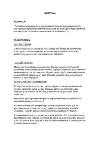 CURATELA



CURATELA:

 Consiste en el encargo de la administración, tanto de bienes públicos, con
especiales competencias administrativas como de bienes privados ( patrimonio
del nasciturus, de un deudor concursado, de un enfermo…).



CLASIFICACIÓN:

A)CURA FURIOSI:

Administración de los bienes del loco, cuando éste carece de paterfamilias,
tutor, agnado próximo o gentiles. Actúa siempre en nombre del incapaz,
cuidando de su persona y administrando su patrimonio.



B) CURA PRODIGI:

Recae sobre aquellas personas que por dilapidar su patrimonio han sido
declarados incapacitados para administrar su propio patrimonio. Sólo interviene
en los negocios que suponen una obligación o disposición, no cuando implican
un aumento del patrimonio.En caso de fraude se puede interponer contra el
curador la actio negotorum

C) CURATELA DE LOS MENORES:

El origen se encuentra en la Lex Laetoria o Plaetoria, la cual establecía una
serie de sanciones contra las que engañan, por su inexperiencia en los
negocios a los mayores de 14 años, y menores de 25 que tenían plena
capacidad.

Para evitar que se pudiera impugnar el negocio celebrado por el menor se
requería la presencia del curador.

El pretor concedió una exceptio legis plaetoriae contra la acción que se
ejercitase contra el menor en un negocio en que éste hubiera resultado
engañado. También podía decretar el pretor una restitutio in integrum.

En derecho postclásico el curador se equipara al tutor. Con la equiparación de
las instituciones se instaura el principio de que la mayoría de edad se adquiere
a los 25 aunque a los 20 ya se puede solicitar al emperador la plena capacidad
mediante la venia aetatis.
 