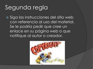 Segunda regla
   Siga las instrucciones del sitio web
    con referencia al uso del material.
    Se le podría pedir que cree un
    enlace en su página web o que
    notifique al autor o creador.
 