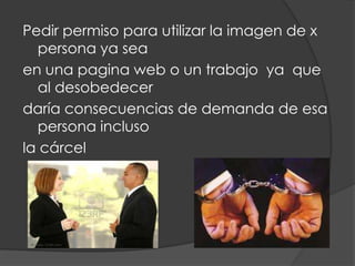 Pedir permiso para utilizar la imagen de x
  persona ya sea
en una pagina web o un trabajo ya que
  al desobedecer
daría consecuencias de demanda de esa
  persona incluso
la cárcel
 