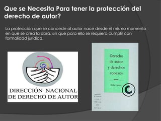 Que se Necesita Para tener la protección del
derecho de autor?
La protección que se concede al autor nace desde el mismo momento
en que se crea la obra, sin que para ello se requiera cumplir con
formalidad jurídica.
 