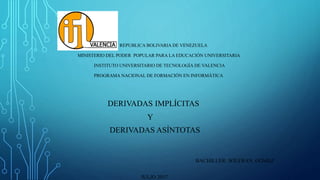 REPUBLICA BOLIVARIA DE VENEZUELA
MINISTERIO DEL PODER POPULAR PARA LA EDUCACIÓN UNIVERSITARIA
INSTITUTO UNIVERSITARIO DE TECNOLOGÍA DE VALENCIA
PROGRAMA NACIONAL DE FORMACIÓN EN INFORMÁTICA
DERIVADAS IMPLÍCITAS
Y
DERIVADAS ASÍNTOTAS
BACHILLER: WILFRAN GÓMEZ
JULIO 2017
 