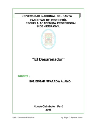 UNS - Estructuras Hidráulicas Ing. Edgar G. Sparrow Alamo
UNIVERSIDAD NACIONAL DEL SANTA
FACULTAD DE INGENIERÍA
ESCUELA ACADÉMICA PROFESIONAL
INGENIERÍA CIVIL
“El Desarenador”
DOCENTE :
ING. EDGAR SPARROW ÁLAMO.
Nuevo Chimbote - Perú
2008
 