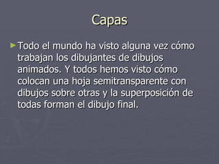 Capas Todo el mundo ha visto alguna vez cómo trabajan los dibujantes de dibujos animados. Y todos hemos visto cómo colocan una hoja semitransparente con dibujos sobre otras y la superposición de todas forman el dibujo final.  