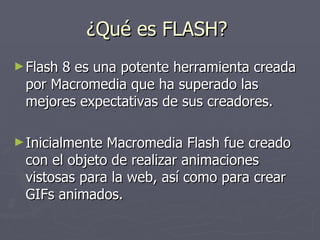 ¿Qué es FLASH?  Flash 8 es una potente herramienta creada por Macromedia que ha superado las mejores expectativas de sus creadores.  Inicialmente Macromedia Flash fue creado con el objeto de realizar animaciones vistosas para la web, así como para crear GIFs animados.  