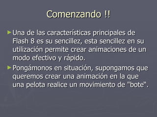 Comenzando !! Una de las características principales de Flash 8 es su sencillez, esta sencillez en su utilización permite crear animaciones de un modo efectivo y rápido.  Pongámonos en situación, supongamos que queremos crear una animación en la que una pelota realice un movimiento de "bote“. 