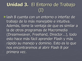 Unidad 3.   El Entorno de Trabajo (I) lash 8 cuenta con un entorno o interfaz de trabajo de lo más manejable e intuitiva. Además, tiene la ventaja de que es similar a la de otros programas de Macromedia (Dreamweaver, Freehand, Director...), todo esto hace más fácil aprender Flash y más rápido su manejo y dominio. Esto es lo que nos encontraremos al abrir Flash 8 por primera vez. 