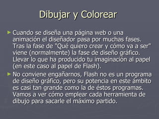 Dibujar y Colorear  Cuando se diseña una página web o una animación el diseñador pasa por muchas fases. Tras la fase de "Qué quiero crear y cómo va a ser" viene (normalmente) la fase de diseño gráfico. Llevar lo que ha producido tu imaginación al papel (en este caso al papel de Flash). No conviene engañarnos, Flash no es un programa de diseño gráfico, pero su potencia en este ámbito es casi tan grande como la de éstos programas. Vamos a ver cómo emplear cada herramienta de dibujo para sacarle el máximo partido. 
