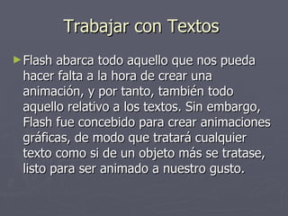 Trabajar con Textos  Flash abarca todo aquello que nos pueda hacer falta a la hora de crear una animación, y por tanto, también todo aquello relativo a los textos. Sin embargo, Flash fue concebido para crear animaciones gráficas, de modo que tratará cualquier texto como si de un objeto más se tratase, listo para ser animado a nuestro gusto.  