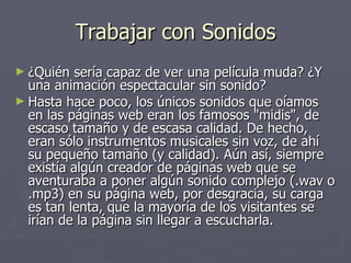   Trabajar con Sonidos  ¿Quién sería capaz de ver una película muda? ¿Y una animación espectacular sin sonido? Hasta hace poco, los únicos sonidos que oíamos en las páginas web eran los famosos "midis", de escaso tamaño y de escasa calidad. De hecho, eran sólo instrumentos musicales sin voz, de ahí su pequeño tamaño (y calidad). Aún así, siempre existía algún creador de páginas web que se aventuraba a poner algún sonido complejo (.wav o .mp3) en su página web, por desgracia, su carga es tan lenta, que la mayoría de los visitantes se irían de la página sin llegar a escucharla.  
