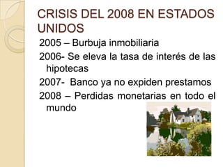 CRISIS DEL 2008 EN ESTADOS
UNIDOS
2005 – Burbuja inmobiliaria
2006- Se eleva la tasa de interés de las
 hipotecas
2007- Banco ya no expiden prestamos
2008 – Perdidas monetarias en todo el
 mundo
 