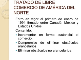 TRATADO DE LIBRE
COMERCIO DE AMÉRICA DEL
NORTE
Entro en vigor el primero de enero de
  1994 firmado entre Canadá, México y
  Estados Unidos.
Contenido:
 Incrementar en forma sustancial el
  comercio.
 Compromiso de eliminar obstáculos
  arancelarios
 Eliminar obstáculos no arancelarios
 