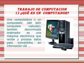 TRABAJO DE COMPUTACION
      1) ¿QUé Es UN COMPUTADOR?
Una computadora o un
computador, (del latín
computare        -calcular),
también      denominada
ordenador       es     una
máquina electrónica que
recibe y procesa datos
para    convertirlos     en
información útil. ...
 