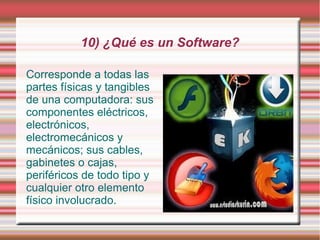 10) ¿Qué es un Software?

Corresponde a todas las
partes físicas y tangibles
de una computadora: sus
componentes eléctricos,
electrónicos,
electromecánicos y
mecánicos; sus cables,
gabinetes o cajas,
periféricos de todo tipo y
cualquier otro elemento
físico involucrado.
 