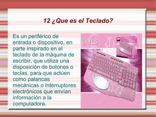 12 ¿Que es el Teclado?

Es un periférico de
entrada o dispositivo, en
parte inspirado en el
teclado de la máquina de
escribir, que utiliza una
disposición de botones o
teclas, para que actúen
como palancas
mecánicas o interruptores
electrónicos que envían
información a la
computadora.
 