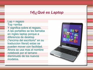 14)¿Qué es Laptop

Lap = regazo
Top =arriba
Y significa sobre el regazo,
A las portatiles se les llamaba
en ingles laptop porque a
diferencia de desktop
("encima del escritorio" en su
traduccion literal) estas se
pueden mover con facilidad.
Ahora se usa mas el nombre
notebook por el tamano
disminuido de los nuevos
modelos.
 