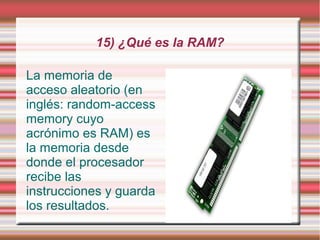 15) ¿Qué es la RAM?

La memoria de
acceso aleatorio (en
inglés: random-access
memory cuyo
acrónimo es RAM) es
la memoria desde
donde el procesador
recibe las
instrucciones y guarda
los resultados.
 