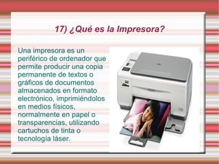 17) ¿Qué es la Impresora?

Una impresora es un
periférico de ordenador que
permite producir una copia
permanente de textos o
gráficos de documentos
almacenados en formato
electrónico, imprimiéndolos
en medios físicos,
normalmente en papel o
transparencias, utilizando
cartuchos de tinta o
tecnología láser.
 