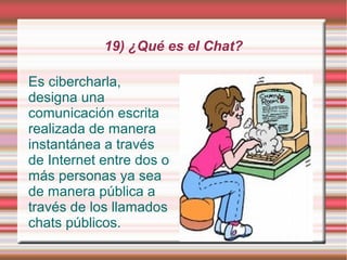 19) ¿Qué es el Chat?

Es cibercharla,
designa una
comunicación escrita
realizada de manera
instantánea a través
de Internet entre dos o
más personas ya sea
de manera pública a
través de los llamados
chats públicos.
 