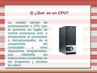2) ¿Qué es un CPU?

La unidad central de
procesamiento o CPU (por
el acrónimo en inglés de
central processing unit), o
simplemente el procesador
o microprocesador, es el
componente              del
computador         y  otros
dispositivos programables,
que        interpreta    las
instrucciones contenidas en
los programas y procesa
los datos.
 
