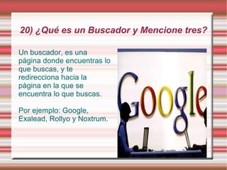 20) ¿Qué es un Buscador y Mencione tres?

Un buscador, es una
página donde encuentras lo
que buscas, y te
redirecciona hacia la
pàgina en la que se
encuentra lo que buscas.

Por ejemplo: Google,
Exalead, Rollyo y Noxtrum.
 