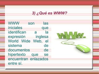 3) ¿Qué es WWW?

WWW         son       las
iniciales            que
identifican     a       la
expresión        inglesa
World Wide Web, el
sistema                de
documentos             de
hipertexto que se
encuentran enlazados
entre sí.
 
