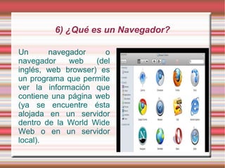 6) ¿Qué es un Navegador?

Un      navegador     o
navegador    web    (del
inglés, web browser) es
un programa que permite
ver la información que
contiene una página web
(ya se encuentre ésta
alojada en un servidor
dentro de la World Wide
Web o en un servidor
local).
 