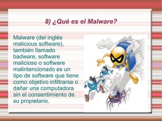 8) ¿Qué es el Malware?

Malware (del inglés
malicious software),
también llamado
badware, software
malicioso o software
malintencionado es un
tipo de software que tiene
como objetivo infiltrarse o
dañar una computadora
sin el consentimiento de
su propietario.
 