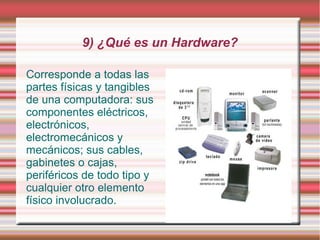 9) ¿Qué es un Hardware?

Corresponde a todas las
partes físicas y tangibles
de una computadora: sus
componentes eléctricos,
electrónicos,
electromecánicos y
mecánicos; sus cables,
gabinetes o cajas,
periféricos de todo tipo y
cualquier otro elemento
físico involucrado.
 