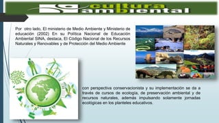 Por otro lado, El ministerio de Medio Ambiente y Ministerio de
educación (2002) En su Política Nacional de Educación
Ambiental SINA, destaca, El Código Nacional de los Recursos
Naturales y Renovables y de Protección del Medio Ambiente
con perspectiva conservacionista y su implementación se da a
través de cursos de ecología, de preservación ambiental y de
recursos naturales, además impulsando solamente jornadas
ecológicas en los planteles educativos.
 