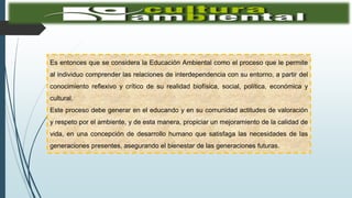 Es entonces que se considera la Educación Ambiental como el proceso que le permite
al individuo comprender las relaciones de interdependencia con su entorno, a partir del
conocimiento reflexivo y crítico de su realidad biofísica, social, política, económica y
cultural.
Este proceso debe generar en el educando y en su comunidad actitudes de valoración
y respeto por el ambiente, y de esta manera, propiciar un mejoramiento de la calidad de
vida, en una concepción de desarrollo humano que satisfaga las necesidades de las
generaciones presentes, asegurando el bienestar de las generaciones futuras.
 