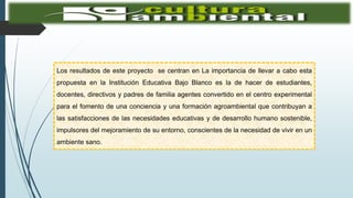 Los resultados de este proyecto se centran en La importancia de llevar a cabo esta
propuesta en la Institución Educativa Bajo Blanco es la de hacer de estudiantes,
docentes, directivos y padres de familia agentes convertido en el centro experimental
para el fomento de una conciencia y una formación agroambiental que contribuyan a
las satisfacciones de las necesidades educativas y de desarrollo humano sostenible,
impulsores del mejoramiento de su entorno, conscientes de la necesidad de vivir en un
ambiente sano.
 