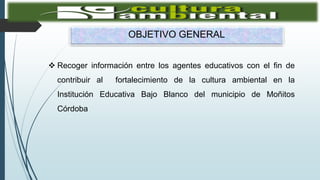 OBJETIVO GENERAL
 Recoger información entre los agentes educativos con el fin de
contribuir al fortalecimiento de la cultura ambiental en la
Institución Educativa Bajo Blanco del municipio de Moñitos
Córdoba
 