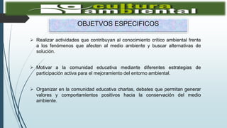 OBJETVOS ESPECIFICOS
 Realizar actividades que contribuyan al conocimiento crítico ambiental frente
a los fenómenos que afecten al medio ambiente y buscar alternativas de
solución.
 Motivar a la comunidad educativa mediante diferentes estrategias de
participación activa para el mejoramiento del entorno ambiental.
 Organizar en la comunidad educativa charlas, debates que permitan generar
valores y comportamientos positivos hacia la conservación del medio
ambiente.
 
