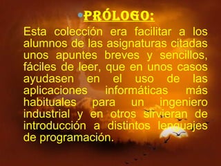   Prólogo: Esta colección era facilitar a los alumnos de las asignaturas citadas unos apuntes breves y sencillos, fáciles de leer, que en unos casos ayudasen en el uso de las aplicaciones informáticas más habituales para un ingeniero industrial y en otros sirvieran de introducción a distintos lenguajes de programación. 