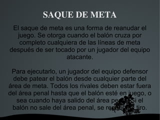 SAQUE DE META
 El saque de meta es una forma de reanudar el
  juego. Se otorga cuando el balón cruza por
   completo cualquiera de las líneas de meta
después de ser tocado por un jugador del equipo
                   atacante.

 Para ejecutarlo, un jugador del equipo defensor
 debe patear el balón desde cualquier parte del
área de meta. Todos los rivales deben estar fuera
del área penal hasta que el balón esté en juego, o
   sea cuando haya salido del área penal. Si el
 balón no sale del área penal, se repetirá el tiro.
                    
 